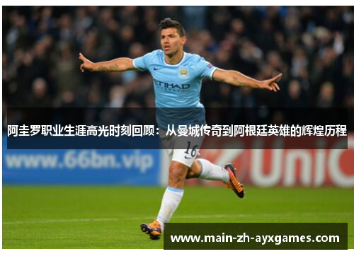 阿圭罗职业生涯高光时刻回顾：从曼城传奇到阿根廷英雄的辉煌历程