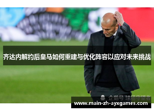 齐达内解约后皇马如何重建与优化阵容以应对未来挑战