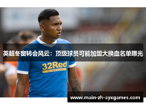 英超冬窗转会风云：顶级球员可能加盟大换血名单曝光