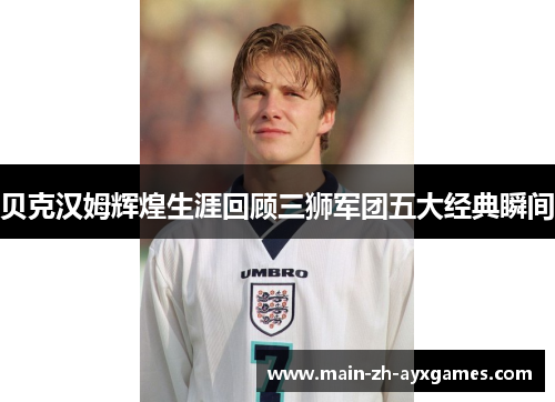 贝克汉姆辉煌生涯回顾三狮军团五大经典瞬间
