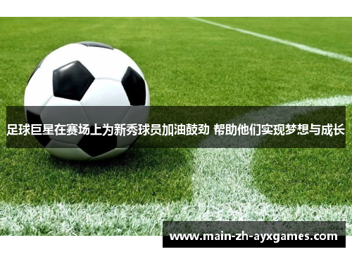 足球巨星在赛场上为新秀球员加油鼓劲 帮助他们实现梦想与成长