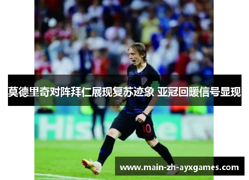 莫德里奇对阵拜仁展现复苏迹象 亚冠回暖信号显现