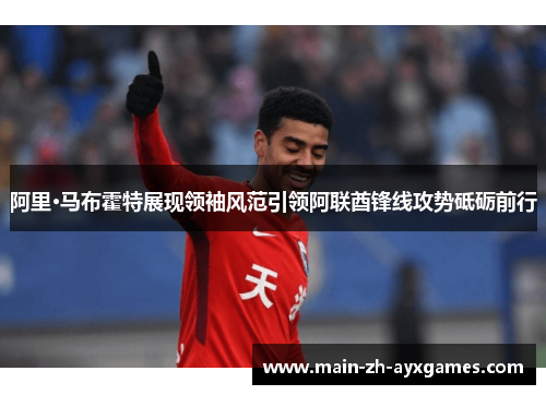 阿里·马布霍特展现领袖风范引领阿联酋锋线攻势砥砺前行