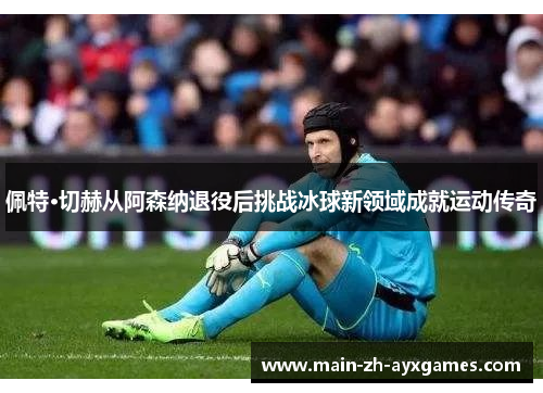 佩特·切赫从阿森纳退役后挑战冰球新领域成就运动传奇