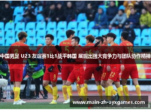 中国男足 U23 友谊赛1比1战平韩国 展现出强大竞争力与团队协作精神